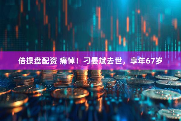 倍操盘配资 痛悼！刁晏斌去世，享年67岁