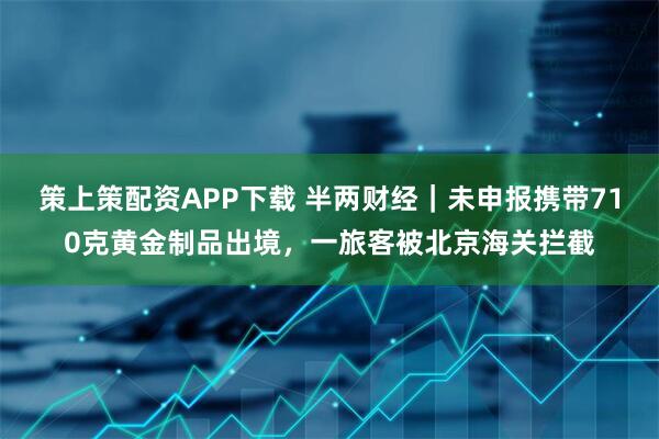 策上策配资APP下载 半两财经｜未申报携带710克黄金制品出境，一旅客被北京海关拦截