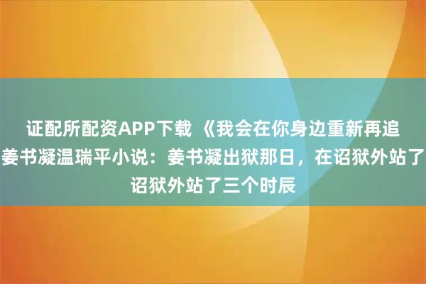 证配所配资APP下载 《我会在你身边重新再追你一次》姜书凝温瑞平小说：姜书凝出狱那日，在诏狱外站了三个时辰